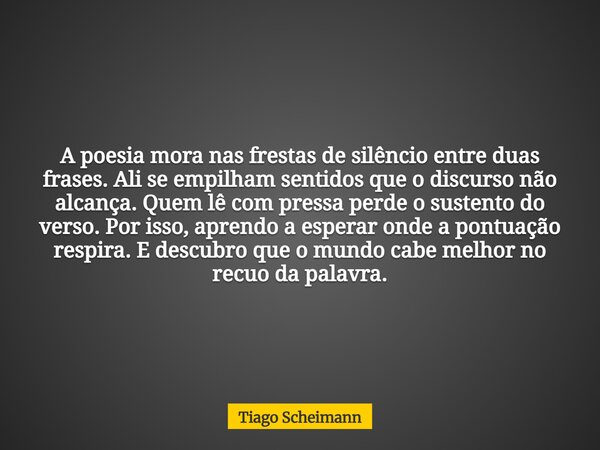 A poesia mora nas frestas de silêncio entre duas frases. Ali se empilham sentidos que o discurso não alcança. Quem lê com pressa perde o sustento do verso. Por ... Frase de Tiago Scheimann.