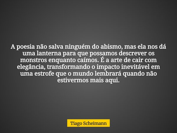 A poesia não salva ninguém do abismo, mas ela nos dá uma lanterna para que possamos descrever os monstros enquanto caímos. É a arte de cair com elegância, trans... Frase de Tiago Scheimann.