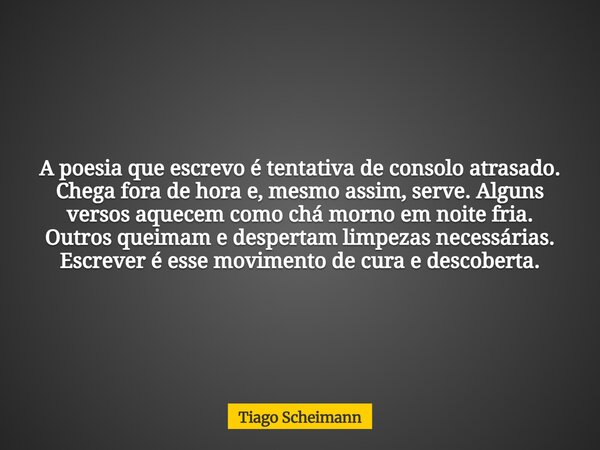 A poesia que escrevo é tentativa de consolo atrasado. Chega fora de hora e, mesmo assim, serve. Alguns versos aquecem como chá morno em noite fria. Outros queim... Frase de Tiago Scheimann.