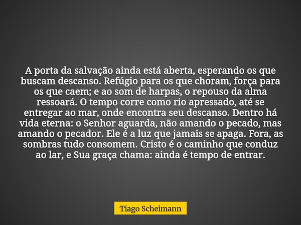 A porta da salvação ainda está aberta, esperando os que buscam descanso. Refúgio para os que choram, força para os que caem; e ao som de harpas, o repouso da al... Frase de Tiago Scheimann.