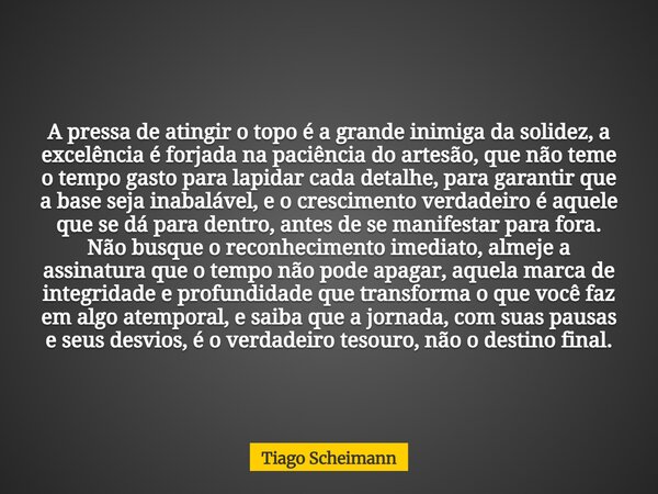 A pressa de atingir o topo é a grande inimiga da solidez, a excelência é forjada na paciência do artesão, que não teme o tempo gasto para lapidar cada detalhe, ... Frase de Tiago Scheimann.
