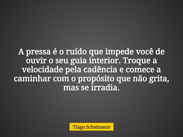 A pressa é o ruído que impede você de ouvir o seu guia interior. Troque a velocidade pela cadência e comece a caminhar com o propósito que não grita, mas se irr... Frase de Tiago Scheimann.