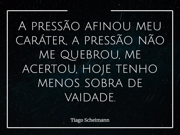 A pressão afinou meu caráter, a pressão não me quebrou, me acertou, hoje tenho menos sobra de vaidade.... Frase de Tiago Scheimann.