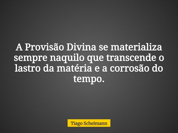 A Provisão Divina se materializa sempre naquilo que transcende o lastro da matéria e a corrosão do tempo.... Frase de Tiago Scheimann.