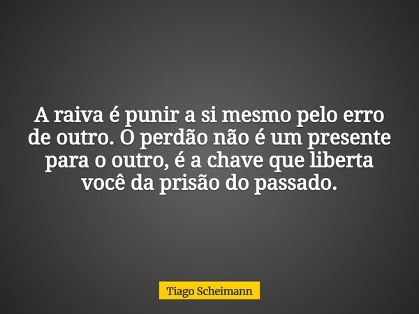 A raiva é punir a si mesmo pelo erro de outro. O perdão não é um presente para o outro, é a chave que liberta você da prisão do passado.... Frase de Tiago Scheimann.