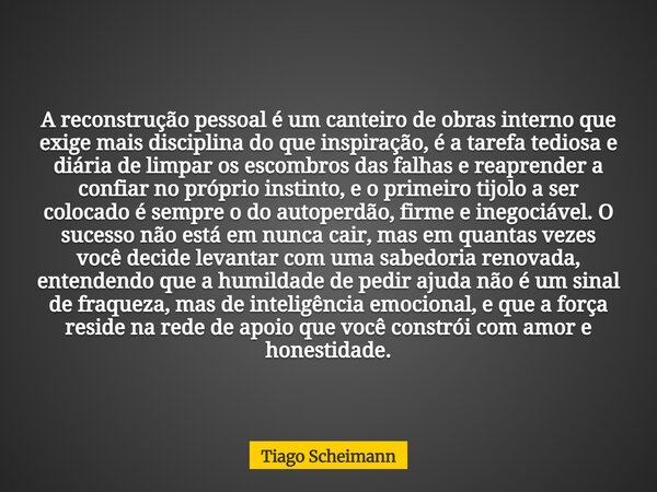 A reconstrução pessoal é um canteiro de obras interno que exige mais disciplina do que inspiração, é a tarefa tediosa e diária de limpar os escombros das falhas... Frase de Tiago Scheimann.