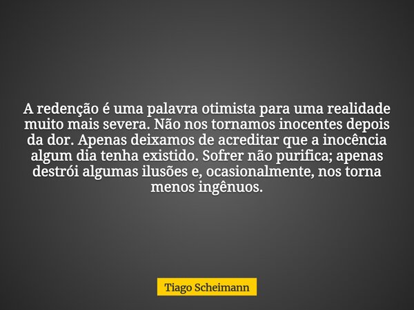 A redenção é uma palavra otimista para uma realidade muito mais severa. Não nos tornamos inocentes depois da dor. Apenas deixamos de acreditar que a inocência a... Frase de Tiago Scheimann.