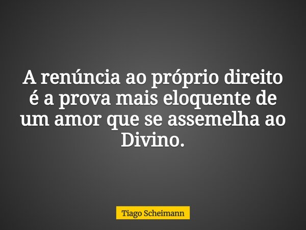 A renúncia ao próprio direito é a prova mais eloquente de um amor que se assemelha ao Divino.... Frase de Tiago Scheimann.