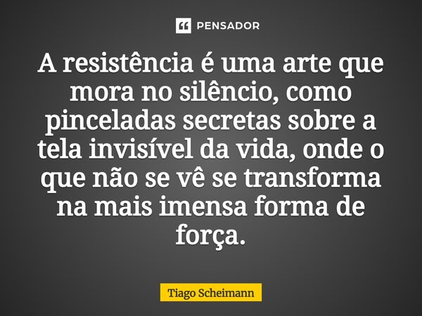 ⁠A resistência é uma arte que mora no silêncio, como pinceladas secretas sobre a tela invisível da vida, onde o que não se vê se transforma na mais imensa forma... Frase de Tiago Scheimann.