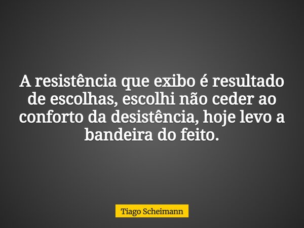 A resistência que exibo é resultado de escolhas, escolhi não ceder ao conforto da desistência, hoje levo a bandeira do feito.... Frase de Tiago Scheimann.