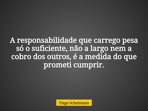 A responsabilidade que carrego pesa só o suficiente, não a largo nem a cobro dos outros, é a medida do que prometi cumprir.... Frase de Tiago Scheimann.