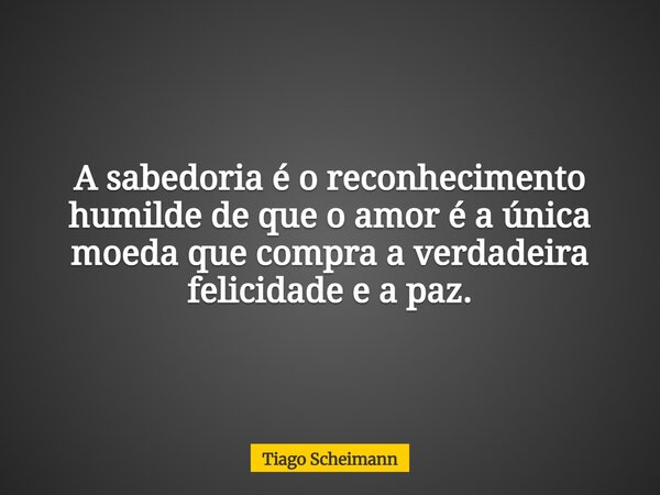 A sabedoria é o reconhecimento humilde de que o amor é a única moeda que compra a verdadeira felicidade e a paz.... Frase de Tiago Scheimann.