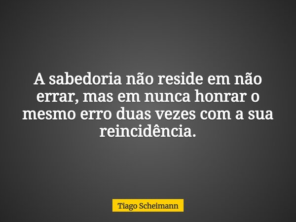 A sabedoria não reside em não errar, mas em nunca honrar o mesmo erro duas vezes com a sua reincidência.... Frase de Tiago Scheimann.