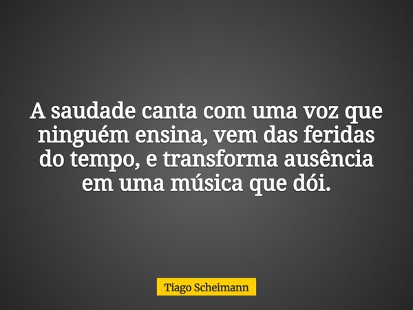 A saudade canta com uma voz que ninguém ensina, vem das feridas do tempo, e transforma ausência em uma música que dói.... Frase de Tiago Scheimann.