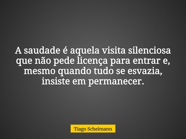 ​A saudade é aquela visita silenciosa que não pede licença para entrar e, mesmo quando tudo se esvazia, insiste em permanecer.... Frase de Tiago Scheimann.
