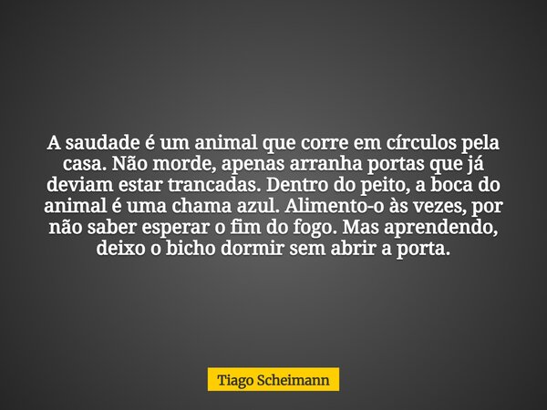 A saudade é um animal que corre em círculos pela casa. Não morde, apenas arranha portas que já deviam estar trancadas. Dentro do peito, a boca do animal é uma c... Frase de Tiago Scheimann.