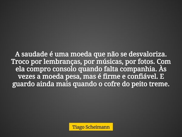 A saudade é uma moeda que não se desvaloriza. Troco por lembranças, por músicas, por fotos. Com ela compro consolo quando falta companhia. Às vezes a moeda pesa... Frase de Tiago Scheimann.