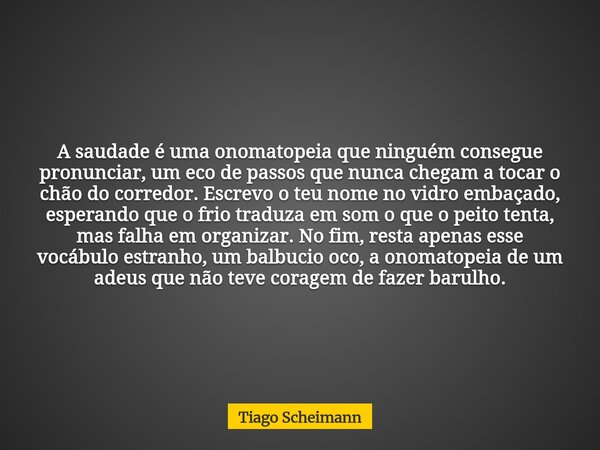 ​A saudade é uma onomatopeia que ninguém consegue pronunciar, um eco de passos que nunca chegam a tocar o chão do corredor. Escrevo o teu nome no vidro embaçado... Frase de Tiago Scheimann.