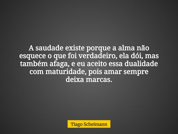 A saudade existe porque a alma não esquece o que foi verdadeiro, ela dói, mas também afaga, e eu aceito essa dualidade com maturidade, pois amar sempre deixa ma... Frase de Tiago Scheimann.
