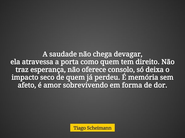 A saudade não chega devagar, ela atravessa a porta como quem tem direito. Não traz esperança, não oferece consolo, só deixa o impacto seco de quem já perdeu. É ... Frase de Tiago Scheimann.