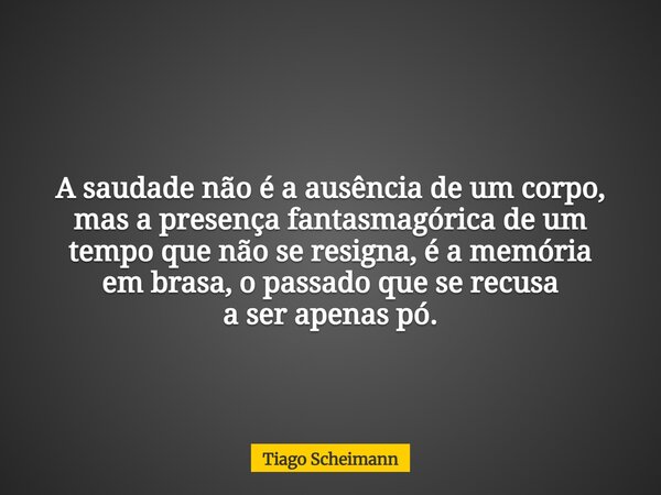 A saudade não é a ausência de um corpo, mas a presença fantasmagórica de um tempo que não se resigna, é a memória em brasa, o passado que se recusa a ser apenas... Frase de Tiago Scheimann.