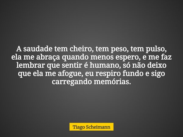 A saudade tem cheiro, tem peso, tem pulso, ela me abraça quando menos espero, e me faz lembrar que sentir é humano, só não deixo que ela me afogue, eu respiro f... Frase de Tiago Scheimann.