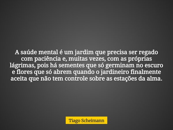 A saúde mental é um jardim que precisa ser regado com paciência e, muitas vezes, com as próprias lágrimas, pois há sementes que só germinam no escuro e flores q... Frase de Tiago Scheimann.