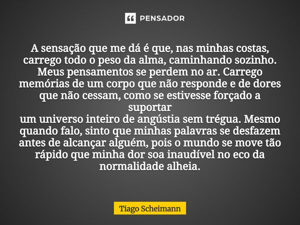 A sensação que me dá é que, nas minhas costas, carrego todo o peso da alma, caminhando sozinho. Meus pensamentos se perdem no ar. Carrego memórias de um corpo ... Frase de Tiago Scheimann.