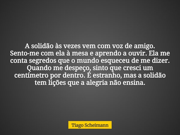 A solidão às vezes vem com voz de amigo. Sento-me com ela à mesa e aprendo a ouvir. Ela me conta segredos que o mundo esqueceu de me dizer. Quando me despeço, s... Frase de Tiago Scheimann.