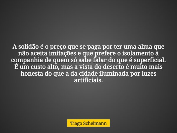 A solidão é o preço que se paga por ter uma alma que não aceita imitações e que prefere o isolamento à companhia de quem só sabe falar do que é superficial. É u... Frase de Tiago Scheimann.