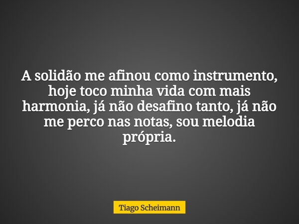 A solidão me afinou como instrumento, hoje toco minha vida com mais harmonia, já não desafino tanto, já não me perco nas notas, sou melodia própria.... Frase de Tiago Scheimann.