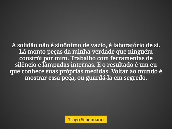 A solidão não é sinônimo de vazio, é laboratório de si. Lá monto peças da minha verdade que ninguém constrói por mim. Trabalho com ferramentas de silêncio e lâm... Frase de Tiago Scheimann.