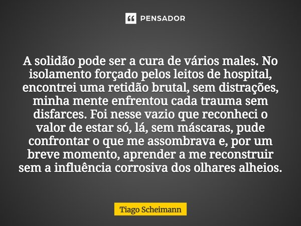 A solidão pode ser a cura de vários males. No isolamento forçado pelos leitos de hospital, encontrei uma retidão brutal, sem distrações, minha mente enfrentou c... Frase de Tiago Scheimann.