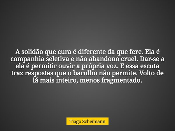 A solidão que cura é diferente da que fere. Ela é companhia seletiva e não abandono cruel. Dar-se a ela é permitir ouvir a própria voz. E essa escuta traz respo... Frase de Tiago Scheimann.
