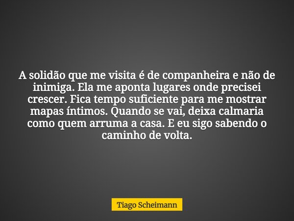 A solidão que me visita é de companheira e não de inimiga. Ela me aponta lugares onde precisei crescer. Fica tempo suficiente para me mostrar mapas íntimos. Qua... Frase de Tiago Scheimann.