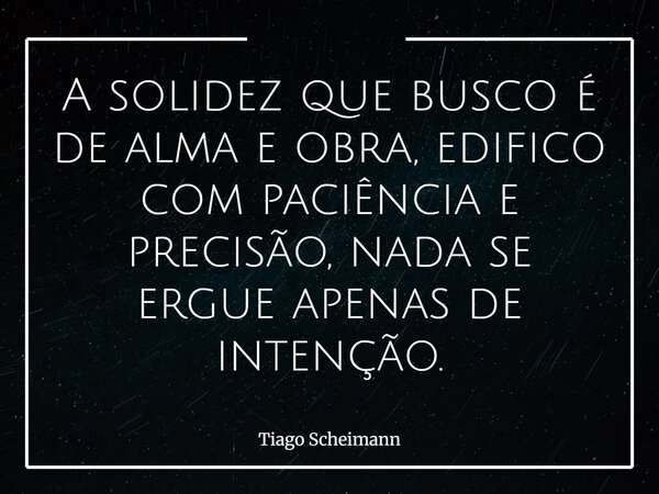A solidez que busco é de alma e obra, edifico com paciência e precisão, nada se ergue apenas de intenção.... Frase de Tiago Scheimann.