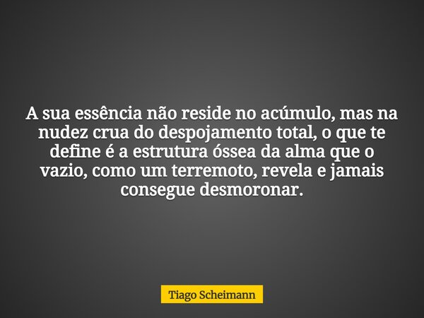 A sua essência não reside no acúmulo, mas na nudez crua do despojamento total, o que te define é a estrutura óssea da alma que o vazio, como um terremoto, revel... Frase de Tiago Scheimann.