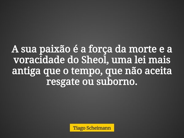 A sua paixão é a força da morte e a voracidade do Sheol, uma lei mais antiga que o tempo, que não aceita resgate ou suborno.... Frase de Tiago Scheimann.
