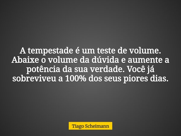 A tempestade é um teste de volume. Abaixe o volume da dúvida e aumente a potência da sua verdade. Você já sobreviveu a 100% dos seus piores dias.... Frase de Tiago Scheimann.