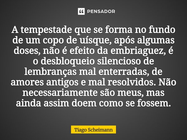 A tempestade que se forma no fundo de um copo de uísque, após algumas doses, não é efeito da embriaguez, é o desbloqueio silencioso de lembranças mal enterradas... Frase de Tiago Scheimann.