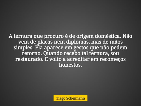 A ternura que procuro é de origem doméstica. Não vem de placas nem diplomas, mas de mãos simples. Ela aparece em gestos que não pedem retorno. Quando recebo tal... Frase de Tiago Scheimann.