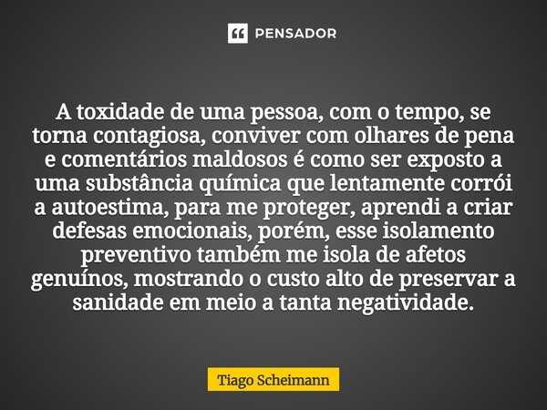 A toxidade de uma pessoa, com o tempo, se torna contagiosa, conviver com olhares de pena e comentários maldosos é como ser exposto a uma substância química que... Frase de Tiago Scheimann.