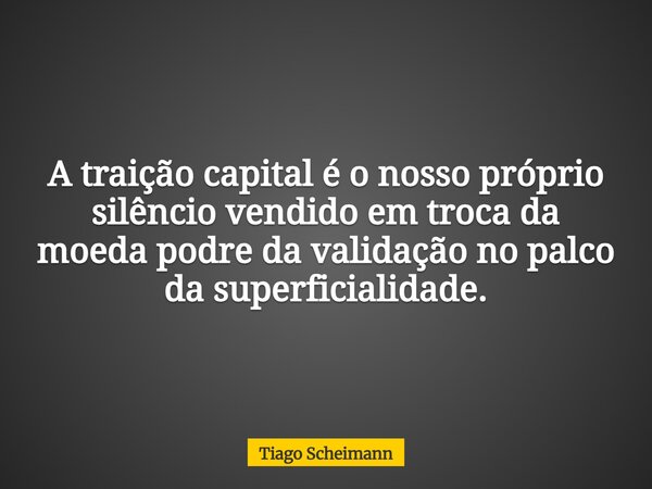A traição capital é o nosso próprio silêncio vendido em troca da moeda podre da validação no palco da superficialidade.... Frase de Tiago Scheimann.
