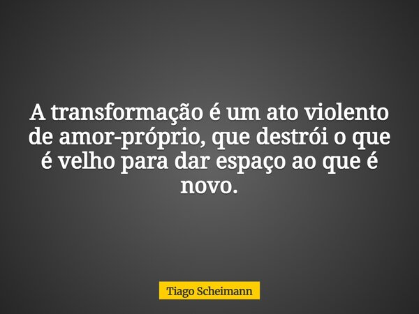 A transformação é um ato violento de amor-próprio, que destrói o que é velho para dar espaço ao que é novo.... Frase de Tiago Scheimann.