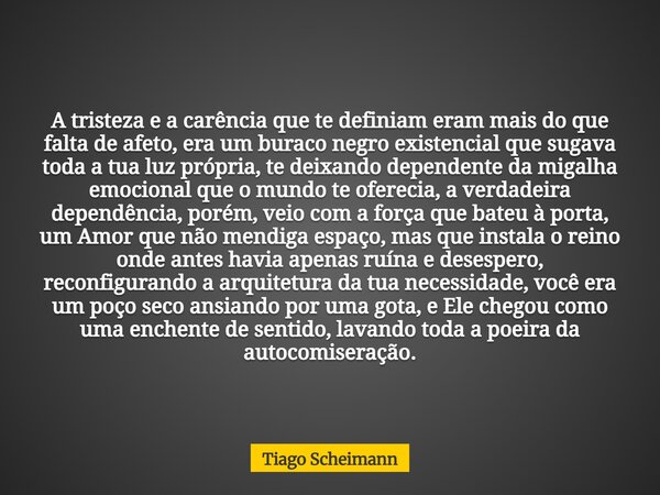 A tristeza e a carência que te definiam eram mais do que falta de afeto, era um buraco negro existencial que sugava toda a tua luz própria, te deixando dependen... Frase de Tiago Scheimann.