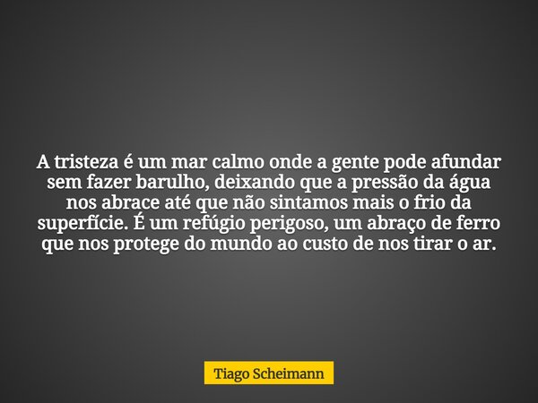 A tristeza é um mar calmo onde a gente pode afundar sem fazer barulho, deixando que a pressão da água nos abrace até que não sintamos mais o frio da superfície.... Frase de Tiago Scheimann.