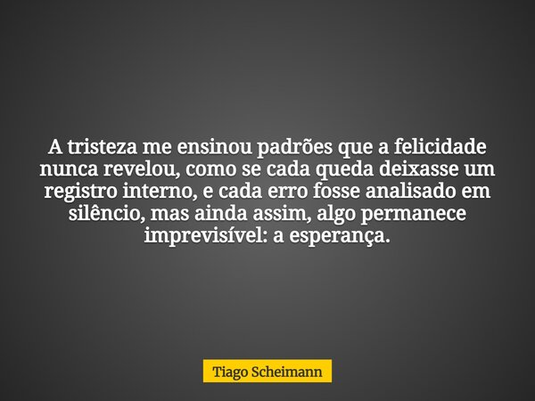 A tristeza me ensinou padrões que a felicidade nunca revelou, como se cada queda deixasse um registro interno, e cada erro fosse analisado em silêncio, mas aind... Frase de Tiago Scheimann.