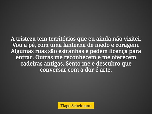 A tristeza tem territórios que eu ainda não visitei. Vou a pé, com uma lanterna de medo e coragem. Algumas ruas são estranhas e pedem licença para entrar. Outra... Frase de Tiago Scheimann.