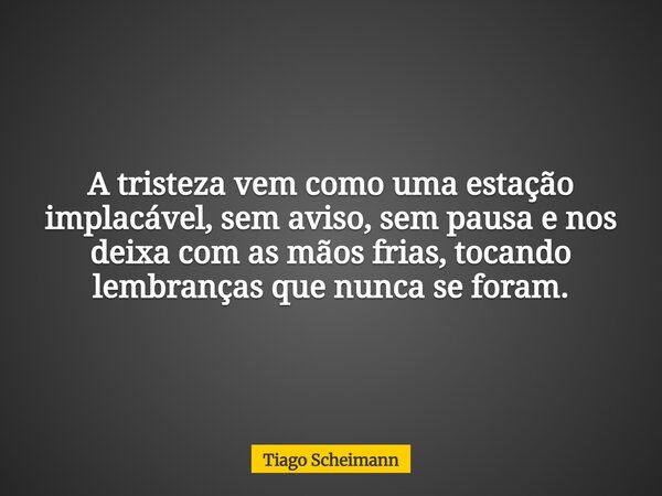 A tristeza vem como uma estação implacável, sem aviso, sem pausa e nos deixa com as mãos frias, tocando lembranças que nunca se foram.... Frase de Tiago Scheimann.
