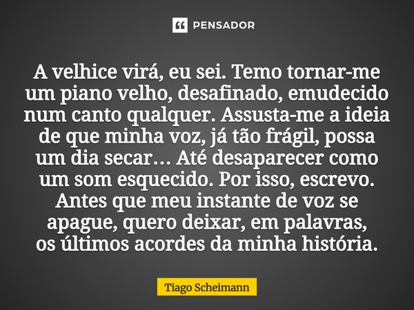 A velhice virá, eu sei. Temo tornar-me um piano velho, desafinado, emudecido num canto qualquer. Assusta-me a ideia de que minha voz, já tão frágil, possa um d... Frase de Tiago Scheimann.